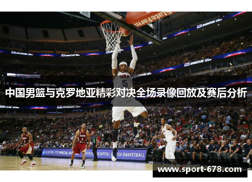 中国男篮与克罗地亚精彩对决全场录像回放及赛后分析